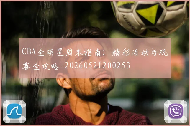 CBA全明星周末指南:精彩活动与观赛全攻略_20260521200253