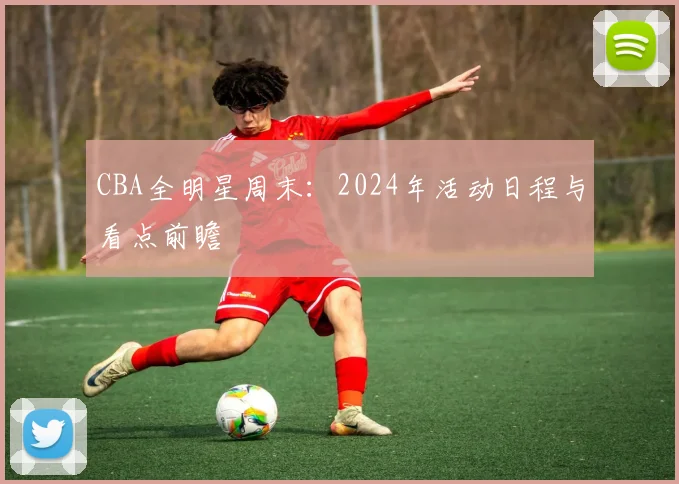 CBA全明星周末：2024年活动日程与看点前瞻